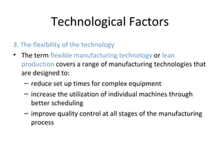 Technological Factors
3. The flexibility of the technology
• The term flexible manufacturing technology or lean
production covers a range of manufacturing technologies that
are designed to:
– reduce set up times for complex equipment
– increase the utilization of individual machines through
better scheduling
– improve quality control at all stages of the manufacturing
process
 