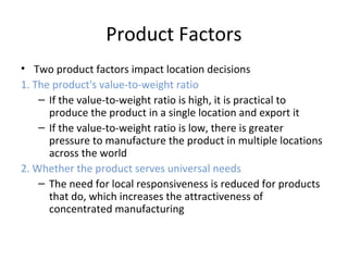 Product Factors
• Two product factors impact location decisions
1. The product's value-to-weight ratio
– If the value-to-weight ratio is high, it is practical to
produce the product in a single location and export it
– If the value-to-weight ratio is low, there is greater
pressure to manufacture the product in multiple locations
across the world
2. Whether the product serves universal needs
– The need for local responsiveness is reduced for products
that do, which increases the attractiveness of
concentrated manufacturing
 