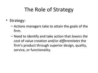 The Role of Strategy
• Strategy:
– Actions managers take to attain the goals of the
firm.
– Need to identify and take action that lowers the
cost of value creation and/or differentiates the
firm’s product through superior design, quality,
service, or functionality.
 