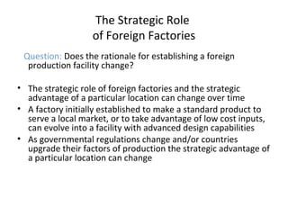 The Strategic Role
of Foreign Factories
Question: Does the rationale for establishing a foreign
production facility change?
• The strategic role of foreign factories and the strategic
advantage of a particular location can change over time
• A factory initially established to make a standard product to
serve a local market, or to take advantage of low cost inputs,
can evolve into a facility with advanced design capabilities
• As governmental regulations change and/or countries
upgrade their factors of production the strategic advantage of
a particular location can change
 