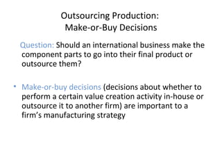 Outsourcing Production:
Make-or-Buy Decisions
Question: Should an international business make the
component parts to go into their final product or
outsource them?
• Make-or-buy decisions (decisions about whether to
perform a certain value creation activity in-house or
outsource it to another firm) are important to a
firm’s manufacturing strategy
 