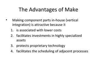 The Advantages of Make
• Making component parts in-house (vertical
integration) is attractive because it
1. is associated with lower costs
2. facilitates investments in highly specialized
assets
3. protects proprietary technology
4. facilitates the scheduling of adjacent processes
 