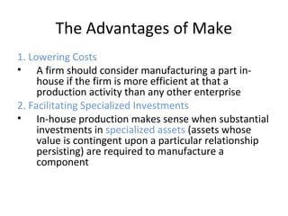 The Advantages of Make
1. Lowering Costs
• A firm should consider manufacturing a part in-
house if the firm is more efficient at that a
production activity than any other enterprise
2. Facilitating Specialized Investments
• In-house production makes sense when substantial
investments in specialized assets (assets whose
value is contingent upon a particular relationship
persisting) are required to manufacture a
component
 
