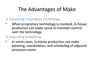 The Advantages of Make
3. Protecting Proprietary Technology
• When proprietary technology is involved, in-house
production can make sense to maintain control
over the technology
4. Improving Scheduling
• In some cases, in-house production can make
planning, coordination, and scheduling of adjacent
processes easier
 