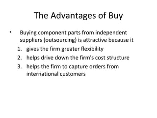 The Advantages of Buy
• Buying component parts from independent
suppliers (outsourcing) is attractive because it
1. gives the firm greater flexibility
2. helps drive down the firm's cost structure
3. helps the firm to capture orders from
international customers
 