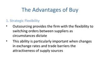 The Advantages of Buy
1. Strategic Flexibility
• Outsourcing provides the firm with the flexibility to
switching orders between suppliers as
circumstances dictate
• This ability is particularly important when changes
in exchange rates and trade barriers the
attractiveness of supply sources
 
