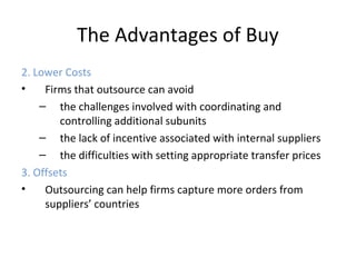 The Advantages of Buy
2. Lower Costs
• Firms that outsource can avoid
– the challenges involved with coordinating and
controlling additional subunits
– the lack of incentive associated with internal suppliers
– the difficulties with setting appropriate transfer prices
3. Offsets
• Outsourcing can help firms capture more orders from
suppliers’ countries
 
