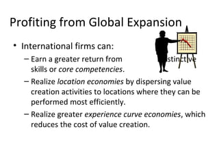 Profiting from Global Expansion
• International firms can:
– Earn a greater return from distinctive
skills or core competencies.
– Realize location economies by dispersing value
creation activities to locations where they can be
performed most efficiently.
– Realize greater experience curve economies, which
reduces the cost of value creation.
 