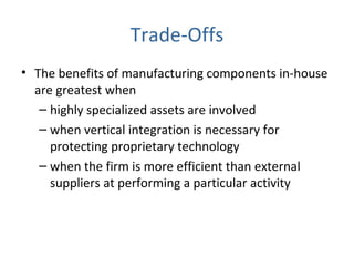 Trade-Offs
• The benefits of manufacturing components in-house
are greatest when
– highly specialized assets are involved
– when vertical integration is necessary for
protecting proprietary technology
– when the firm is more efficient than external
suppliers at performing a particular activity
 