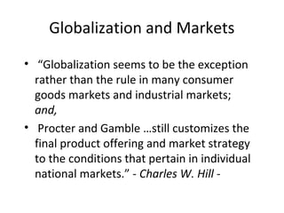 Globalization and Markets
• “Globalization seems to be the exception
rather than the rule in many consumer
goods markets and industrial markets;
and,
• Procter and Gamble …still customizes the
final product offering and market strategy
to the conditions that pertain in individual
national markets.” - Charles W. Hill -
 