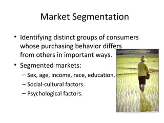 Market Segmentation
• Identifying distinct groups of consumers
whose purchasing behavior differs
from others in important ways.
• Segmented markets:
– Sex, age, income, race, education.
– Social-cultural factors.
– Psychological factors.
 