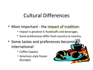 Cultural Differences
• Most important - the impact of tradition.
• Impact is greatest in foodstuffs and beverages.
• Scent preferences differ from country to country.
• Some tastes and preferences becoming
international:
• Coffee (Japan).
• American-style frozen dinners
(Europe).
 