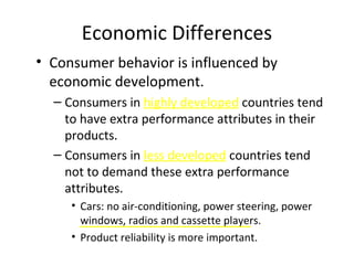 Economic Differences
• Consumer behavior is influenced by
economic development.
– Consumers in highly developed countries tend
to have extra performance attributes in their
products.
– Consumers in less developed countries tend
not to demand these extra performance
attributes.
• Cars: no air-conditioning, power steering, power
windows, radios and cassette players.
• Product reliability is more important.
 