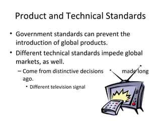 Product and Technical Standards
• Government standards can prevent the
introduction of global products.
• Different technical standards impede global
markets, as well.
– Come from distinctive decisions made long
ago.
• Different television signal frequencies.
 