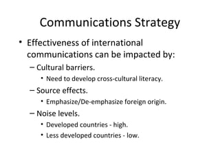 Communications Strategy
• Effectiveness of international
communications can be impacted by:
– Cultural barriers.
• Need to develop cross-cultural literacy.
– Source effects.
• Emphasize/De-emphasize foreign origin.
– Noise levels.
• Developed countries - high.
• Less developed countries - low.
 