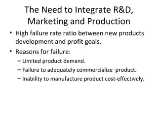 The Need to Integrate R&D,
Marketing and Production
• High failure rate ratio between new products
development and profit goals.
• Reasons for failure:
– Limited product demand.
– Failure to adequately commercialize product.
– Inability to manufacture product cost-effectively.
 