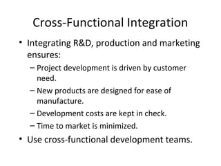 Cross-Functional Integration
• Integrating R&D, production and marketing
ensures:
– Project development is driven by customer
need.
– New products are designed for ease of
manufacture.
– Development costs are kept in check.
– Time to market is minimized.
• Use cross-functional development teams.
 