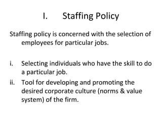 I. Staffing Policy
Staffing policy is concerned with the selection of
employees for particular jobs.
i. Selecting individuals who have the skill to do
a particular job.
ii. Tool for developing and promoting the
desired corporate culture (norms & value
system) of the firm.
 