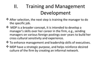 II. Training and Management
Development
 After selection, the next step is training the manager to do
the specific job.
 MDP is a broader concept, it is intended to develop a
manager’s skills over her career in the firm, e.g., sending
managers on various foreign postings over years to build her
cross cultural sensitivity and experience.
 To enhance management and leadership skills of executives.
 MDP have a strategic purpose, and helps reinforce desired
culture of the firm by creating an informal network.
 