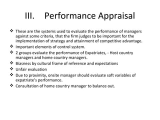 III. Performance Appraisal
 These are the systems used to evaluate the performance of managers
against some criteria, that the firm judges to be important for the
implementation of strategy and attainment of competitive advantage.
 Important elements of control system.
 2 groups evaluate the performance of Expatriates, - Host country
managers and home country managers.
 Biasness by cultural frame of reference and expectations
 Unfair evaluation
 Due to proximity, onsite manager should evaluate soft variables of
expatriate’s performance.
 Consultation of home country manager to balance out.
 