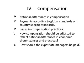 IV. Compensation
 National differences in compensation
 Payments according to global standards or
country specific standards.
 Issues in compensation practices:
i. How compensation should be adjusted to
reflect national differences in economic
circumstances and practices?
ii. How should the expatriate managers be paid?
 