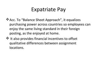 Expatriate Pay
Acc. To “Balance Sheet Approach”, it equalizes
purchasing power across countries so employees can
enjoy the same living standard in their foreign
posting, as the enjoyed at home.
 It also provides financial incentives to offset
qualitative differences between assignment
locations.
 