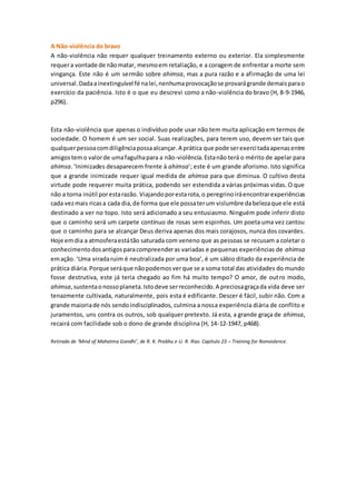 A Não-violência do bravo
A não-violência não requer qualquer treinamento externo ou exterior. Ela simplesmente
requera vontade de nãomatar, mesmoem retaliação, e a coragem de enfrentar a morte sem
vingança. Este não é um sermão sobre ahimsa, mas a pura razão e a afirmação de uma lei
universal.Dadaainextinguível fé nalei,nenhumaprovocaçãose provarágrande demaisparao
exercício da paciência. Isto é o que eu descrevi como a não-violência do bravo (H, 8-9-1946,
p296).
Esta não-violência que apenas o indivíduo pode usar não tem muita aplicação em termos de
sociedade. O homem é um ser social. Suas realizações, para terem uso, devem ser tais que
qualquerpessoacomdiligênciapossaalcançar.A prática que pode serexercitadaapenasentre
amigostemo valorde umafagulhapara a não-violência.Estanão terá o mérito de apelar para
ahimsa.‘Inimizades desaparecem frente à ahimsa’; este é um grande aforismo. Isto significa
que a grande inimizade requer igual medida de ahimsa para que diminua. O cultivo desta
virtude pode requerer muita prática, podendo ser estendida a várias próximas vidas. O que
não a torna inútil porestarazão. Viajandoporestarota,o peregrinoiráencontrarexperiências
cada vezmais ricasa cada dia,de forma que ele possaterum vislumbre dabelezaque ele está
destinado a ver no topo. Isto será adicionado a seu entusiasmo. Ninguém pode inferir disto
que o caminho será um carpete contínuo de rosas sem espinhos. Um poeta uma vez cantou
que o caminho para se alcançar Deus deriva apenas dos mais corajosos, nunca dos covardes.
Hoje emdia a atmosferaestátão saturada com veneno que as pessoas se recusam a coletar o
conhecimentodosantigosparacompreenderas variadas e pequenas experiências de ahimsa
emação. ‘Uma viradaruim é neutralizada por uma boa’, é um sábio ditado da experiência de
prática diária.Porque seráque nãopodemosverque se a soma total das atividades do mundo
fosse destrutiva, este já teria chegado ao fim há muito tempo? O amor, de outro modo,
ahimsa,sustentaonossoplaneta.Istodeve serreconhecido.A preciosagraçada vida deve ser
tenazmente cultivada, naturalmente, pois esta é edificante. Descer é fácil, subir não. Com a
grande maioriade nós sendoindisciplinados, culmina a nossa experiência diária de conflito e
juramentos, uns contra os outros, sob qualquer pretexto. Já esta, a grande graça de ahimsa,
recairá com facilidade sob o dono de grande disciplina (H, 14-12-1947, p468).
Retirado de ‘Mind of Mahatma Gandhi’, de R. K. Prabhu e U. R. Rao. Capítulo 23 – Training for Nonviolence.
 