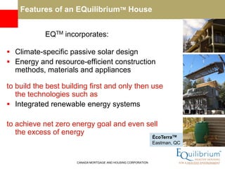 Features of an EQuilibriumTM House


            EQTM incorporates:

 Climate-specific passive solar design
 Energy and resource-efficient construction
  methods, materials and appliances

to build the best building first and only then use
   the technologies such as
 Integrated renewable energy systems

to achieve net zero energy goal and even sell
   the excess of energy
                                                                ÉcoTerraTM
                                                                Eastman, QC



                      CANADA MORTGAGE AND HOUSING CORPORATION
 