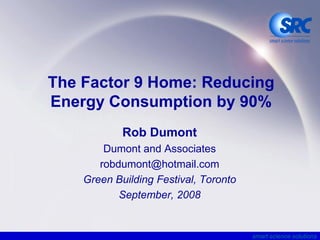 The Factor 9 Home: Reducing
Energy Consumption by 90%
            Rob Dumont
        Dumont and Associates
       robdumont@hotmail.com
    Green Building Festival, Toronto
           September, 2008


                                       smart science solutions
 