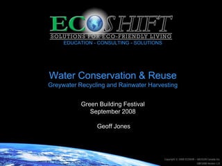 EDUCATION - CONSULTING - SOLUTIONS




Water Conservation & Reuse
Greywater Recycling and Rainwater Harvesting


           Green Building Festival
              September 2008

                Geoff Jones




                                          Copyright © 2008 ECOShift – 6819109 Canada Inc
                                                                    GBF2008 Version 1.0
 