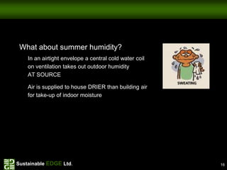 What about summer humidity?
    In an airtight envelope a central cold water coil
    on ventilation takes out outdoor humidity
    AT SOURCE

    Air is supplied to house DRIER than building air
    for take-up of indoor moisture




Sustainable EDGE Ltd.                                   16
 