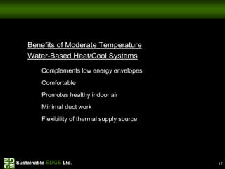 Benefits of Moderate Temperature
    Water-Based Heat/Cool Systems
         Complements low energy envelopes
         Comfortable
         Promotes healthy indoor air
         Minimal duct work
         Flexibility of thermal supply source




Sustainable EDGE Ltd.                           17
 