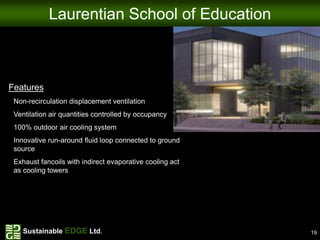 Laurentian School of Education



Features
 Non-recirculation displacement ventilation
 Ventilation air quantities controlled by occupancy
 100% outdoor air cooling system
 Innovative run-around fluid loop connected to ground
 source
 Exhaust fancoils with indirect evaporative cooling act
 as cooling towers




    Sustainable EDGE Ltd.                                 19
 