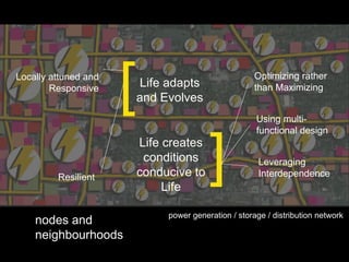 Locally attuned and
        Responsive
                      [   Life adapts
                          and Evolves
                                                       Optimizing rather
                                                       than Maximizing


                                                       Using multi-
                                                       functional design



         Resilient
                          Life creates
                           conditions
                          conducive to
                               Life
                                          ]             Leveraging
                                                        Interdependence



                               power generation / storage / distribution network
    nodes and
    neighbourhoods
 