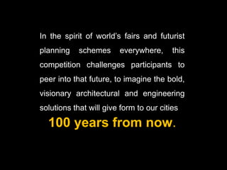 In the spirit of world’s fairs and futurist
planning    schemes     everywhere,      this
competition challenges participants to
peer into that future, to imagine the bold,
visionary architectural and engineering
solutions that will give form to our cities

  100 years from now.
 