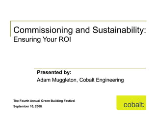 Commissioning and Sustainability:
Ensuring Your ROI



               Presented by:
               Adam Muggleton, Cobalt Engineering


The Fourth Annual Green Building Festival
September 10, 2008
 