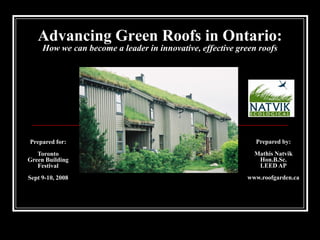 Advancing Green Roofs in Ontario:
     How we can become a leader in innovative, effective green roofs




Prepared for:                                                 Prepared by:
   Toronto                                                   Mathis Natvik
Green Building                                                Hon.B.Sc.
   Festival                                                   LEED AP
Sept 9-10, 2008                                            www.roofgarden.ca
 
