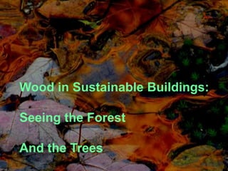 • Wood in Sustainable Buildings

• Seeing the Forest and the Trees
 Wood in Sustainable Buildings:

 Seeing the Forest

 And the Trees
 