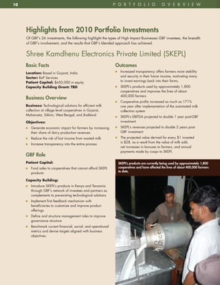 10                                                             p o R t F o l i o                o v e R v i e w




     highlights from 2010 portfolio investments
     Of GBF’s 26 investments, the following highlight the types of High Impact Businesses GBF investees, the breadth
     of GBF’s involvement, and the results that GBF’s blended approach has achieved .


     Shree Kamdhenu Electronics Private Limited (SKEPL)
     Basic Facts                                               outcomes
                                                               n7 Increased transparency offers farmers more stability
     Location: Based in Gujarat, India
     Sector: BoP Services                                         and security in their future income, motivating many
     Patient	Capital:	$650,000 in equity                          to invest earnings back into their farms .
     Capacity	Building	Grant:	TBD                              n7 SKEPL’s products used by approximately 1,800
                                                                  cooperatives and improves the lives of about
                                                                  400,000 farmers
     Business overview
                                                               n7 Cooperative profits increased as much as 171%
     Business:	Technological solutions for efficient milk         one year after implementation of the automated milk
     collection at village level cooperatives in Gujarat,         collection system
     Maharasta, Sikkim, West Bengal, and Jhakland
                                                               n7 SKEPL’s EBITDA projected to double 1 year post-GBF
     Objectives:	                                                 investment
     n7 Generate economic impact for farmers by increasing     n7 SKEPL’s revenues projected to double 2 years post-
        their share of dairy production revenues                  GBF investment
     n7 Reduce the risk of lost income from wasted milk        n7 The projected value derived for every $1 invested
                                                                  is $28, as a result from the value of milk sold,
     n7 Increase transparency into the entire process
                                                                  net increases in bonuses to farmers, and annual
                                                                  payments made by coops to SKEPL
     GBF Role
     Patient	Capital:                                            SKepl’s products are currently being used by approximately 1,800
     n7 Fund sales to cooperatives that cannot afford SKEPL      cooperatives and have affected the lives of about 400,000 farmers
                                                                 to date.
        products

     Capacity	Building:	
     n7 Introduce SKEPL’s products in Kenya and Tanzania
        through GBF’s network of investees and partners as
        complements to pre-existing technological solutions
     n7 Implement first feedback mechanism with
        beneficiaries to customize and improve product
        offerings
     n7 Define and structure management roles to improve
        governance structure
     n7 Benchmark current financial, social, and operational
        metrics and devise targets aligned with business
        objectives .
 