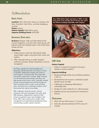 12                                                                 p o R t F o l i o               o v e R v i e w




     SURevolution
     Basic Facts                                                     Since SuRevolution began operations in 2005, its sales
                                                                     have grown at an average rate of 19% per year and it
     Location: HQ in New York; Artisans in Colombia, Peru,           has become a leading sustainable crafts company.
     India, Swaziland, South Africa, and other developing
     countries
     Sector: Artisans
     Patient	Capital:	$340,000 in equity
     Capacity	Building	Grant:	$100,000


     Business overview
     Business:	Designer crafts and trade enterprise that
     connects indigenous, rural and urban artisan groups with
     high-end retail and wholesale buyers in the United States,
     Europe and Asia

     Objectives:	
     n7 Enable artisans to enter the international market,
        receive higher wages, and preserve their culture and
        tradition
     n7 Offer value-add training on quality standards,
        production processes, design interpretation, and cost      GBF Role
        management                                                 Patient	Capital:
                                                                   n7 Follow-on investment for long-term financing to
       The Wayuu people live in both Colombia and                     develop e-commerce platform
       Venezuela, and the peninsula of La Guajira is home
       to 300,000 . SURevolution employs the women to              Capacity	Building:	
       weave bags for commercial sale . The women take             n7 Reorganized legal entities and centralized operations
       one month to weave each “mochila” (bag) . They see             in the U .S .
       it as the thread that unites families and clans, and
                                                                   n7 Revamped financial structure to redistribute capital
       helps preserve their history, which is typically narrated
       through ancestral legends and could have been lost .           between equity and debt
       They use products such as cotton, wool, pita fiber,         n7 Collaborate on developing SURevolution’s
       straw, and horse hair to create their products, which          sustainability plan
       also portray their natural surroundings .
                                                                   n7 Develop fair trade certification for crafts businesses
       GBF is helping to share the artisans’ cultural,             n7 Establish structure and procedures for first Board of
       ecological, and social messages to the world . With            Directors
       GBF assistance, SURevolution’s network of 650
       artisans is expected to grow and strengthen in the
       future . GBF is also working with a number of key           outcomes
       management and organizational development areas,            n7 Work with over 650 artisans in 7 countries
       and providing a patient capital investment .
                                                                   n7 Total value derived estimated at $10 for every $1
                                                                      invested
 