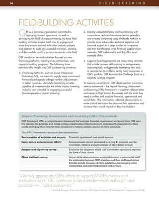 14                                                                                    F i e l D          B u i l D i n G




     FIELD-BUILDING ACTIVITIES
     G      BF is a learning organization committed to
            improving its own operations, as well as
     developing the field of impact investing . As these field-
                                                                      2 . Industry-wide partnerships involve partnering with
                                                                          corporations, technical assistance service providers,
                                                                          and investee companies using wholesale methods to
     building activities evolve, GBF tries to engage and                  provide more value-added technical expertise and
     share key lessons learned with other industry players                financial support to a large number of companies
     and partners to build on successful initiatives, develop             and their beneficiaries while fortifying supplier chain
     scalable models, and try to raise standards in the field .           networks . GBF’s relationship with BrazAfric is an
                                                                          example of this .
     GBF introduced several initiatives focused on new
     financing platforms, industry-wide partnerships, and             3 . Capacity building programs are cross-cutting activities
     capacity building programs . The following three                     that include business skills training for entrepreneurs,
     activities offer insight into GBF’s pioneering initiatives:          improving MIS, and generally developing new tools
                                                                          or approaches to problems facing many companies in
     1 . Financing platforms, such as Sosial Enterprener
                                                                          GBF’s portfolio . GBF launched the Challenge Fund as a
         Indonesia (SEI), are meant to supply more customized
                                                                          capacity building program .
         financial packages to a large number of businesses
         in select countries, ultimately developing a better          To measure social return, GBF developed an innovative
         pipeline of investments for the whole impact investing       metrics framework – the Impact Planning, Assessment
         industry, and a model for engaging successful                and Learning (iPAL) Framework – to gather relevant data
         businesspeople in impact investing .                         and equip its High Impact Businesses with the tools they
                                                                      need to collect and analyze financial, operational and
                                                                      social data . This information collected allows clients to
                                                                      make critical decisions that improve their operations and
                                                                      increase their social impact on key stakeholders .


       Impact Planning, Assessment and Learning (iPAL) Framework
       GBF developed iPAL, a comprehensive framework that analyzes financial, operational, and social data. GBF uses
       it to monitor the portfolio and works in close collaboration with investees, to customize the framework to their
       needs and equip them with the tools necessary to collect, analyze, and act on their outcomes.

       The iPAL Framework consists of four dimensions:

       Basic metrics of activities and outputs:         Financial, operational, and social metrics.

       Social return on investment (SROI):              Socioeconomic impact generated for every $1 invested into the
                                                        enterprise, which is a rough estimate of likely future impact.

       Progress out of poverty survey:                  Evaluates the degree to which GBF’s investees’ operations improve
                                                        the lives of their clients.

       Client feedback survey:                          As part of the aforementioned survey, information is extracted to build
                                                        the relationship between GBF’s investees and their end beneficiaries.
                                                        Benefits include measures of client satisfaction, encouraging better
                                                        relationships, and improving products and services.



     “We truly appreciate GBFs efforts to support ANDE’s metrics and
     evaluation work. GBF continues to be a leader—both in thought and
     practice—in impact assessment.”
                                     — Randall Kempner, Executive Director of the Aspen Network of Development Entrepreneurs (ANDE)
 