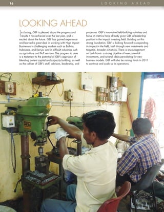 16                                                                            l o o K i n G               A h e A D




     LOOKING AHEAD
     I n closing, GBF is pleased about the progress and
       results it has achieved over the last year, and is
     excited about the future . GBF has gained experience
                                                                processes . GBF’s innovative field-building activities and
                                                                focus on metrics have already given GBF a leadership
                                                                position in the impact investing field . Building on this
     and learned a great deal in working with High Impact       strong foundation, GBF is looking forward to expanding
     Businesses in challenging markets such as Bolivia,         its impact in the field, both through new investments and
     Indonesia, and Kenya, and in difficult industries such     targeted, broader initiatives . There is encouragement
     as agriculture and BoP services . The progress to date     on both fronts: a strong pipeline of new potential
     is a testament to the potential of GBF’s approach of       investments, and several ideas percolating for new
     blending patient capital and capacity building, as well    business models . GBF will also be raising funds in 2011
     as the caliber of GBF’s staff, advisors, leadership, and   to continue and scale up its operations .
 