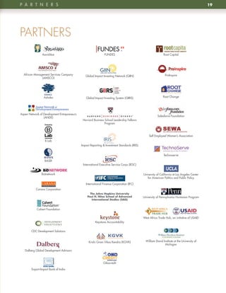 p A R t n e R S                                                                                                                                19




PARTNERS
                Aavishkar                                      FUNDES                                         Root Capital




  African Management Services Company           Global Impact Investing Network (GIIN)                         ProInspire
               (AMSCO)




                 Ashoka                         Global Impact Investing System (GIIRS)                        Root Change




Aspen Network of Development Entrepreneurs
                                                                                                         Salesforce Foundation
                 (ANDE)
                                              Harvard Business School Leadership Fellows
                                                               Program



                                                                                                  Self Employed Women’s Association
                  B Lab
                                             Impact Reporting & Investment Standards (IRIS)


                                                                                                              Technoserve
                  BASIX
                                              International Executive Service Corps (IESC)


                Bidnetwork                                                                    University of California at Los Angeles Center
                                                                                                 for American Politics and Public Policy

                                                International Finance Corporation (IFC)
           Carana Corporation
                                                    The	Johns	Hopkins	University		
                                                  Paul	H.	Nitze	School	of	Advanced	           University of Pennsylvania Huntsman Program
                                                     International	Studies	(SAIS)


            Calvert Foundation

                                                                                              West Africa Trade Hub, an initiative of USAID
                                                        Keystone Accountability


        CDC Development Solutions


                                                   Krishi Gram Vikas Kendra (KGVK)             William David Institute at the University of
                                                                                                              Michigan

   Dalberg Global Development Advisors



                                                              Oikocredit

        Export-Import Bank of India
 
