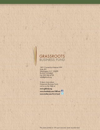 1601 Connecticut Avenue NW
Suite 501
Washington, D .C . 20009
Ph 202 .518 .6865
Fax 202 .986 .4729
info@gbfund .org


To learn more about
Grassroots Business Fund,
visit us on the Web at
www.gbfund.org
www.facebook.com/GBFund
www.twitter.com/G_B_Fund




This piece printed on 10% post consumer waste recycled stock
 