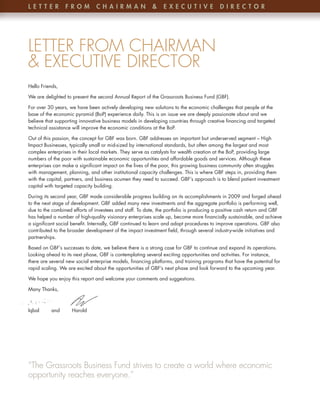 l etteR          F Ro m        C hA i RmA n               &    e x eC u t i v e          D iRe C t oR




LETTER FROM CHAIRMAN
& EXECUTIVE DIRECTOR
Hello Friends,

We are delighted to present the second Annual Report of the Grassroots Business Fund (GBF) .

For over 30 years, we have been actively developing new solutions to the economic challenges that people at the
base of the economic pyramid (BoP) experience daily . This is an issue we are deeply passionate about and we
believe that supporting innovative business models in developing countries through creative financing and targeted
technical assistance will improve the economic conditions at the BoP .

Out of this passion, the concept for GBF was born . GBF addresses an important but underserved segment – High
Impact Businesses, typically small or mid-sized by international standards, but often among the largest and most
complex enterprises in their local markets . They serve as catalysts for wealth creation at the BoP, providing large
numbers of the poor with sustainable economic opportunities and affordable goods and services . Although these
enterprises can make a significant impact on the lives of the poor, this growing business community often struggles
with management, planning, and other institutional capacity challenges . This is where GBF steps in, providing them
with the capital, partners, and business acumen they need to succeed . GBF’s approach is to blend patient investment
capital with targeted capacity building .

During its second year, GBF made considerable progress building on its accomplishments in 2009 and forged ahead
to the next stage of development . GBF added many new investments and the aggregate portfolio is performing well,
due to the combined efforts of investees and staff . To date, the portfolio is producing a positive cash return and GBF
has helped a number of high-quality visionary enterprises scale up, become more financially sustainable, and achieve
a significant social benefit . Internally, GBF continued to learn and adapt procedures to improve operations . GBF also
contributed to the broader development of the impact investment field, through several industry-wide initiatives and
partnerships .

Based on GBF’s successes to date, we believe there is a strong case for GBF to continue and expand its operations .
Looking ahead to its next phase, GBF is contemplating several exciting opportunities and activities . For instance,
there are several new social enterprise models, financing platforms, and training programs that have the potential for
rapid scaling . We are excited about the opportunities of GBF’s next phase and look forward to the upcoming year .

We hope you enjoy this report and welcome your comments and suggestions .

Many Thanks,



Iqbal     and       Harold




“The Grassroots Business Fund strives to create a world where economic
opportunity reaches everyone.”
 