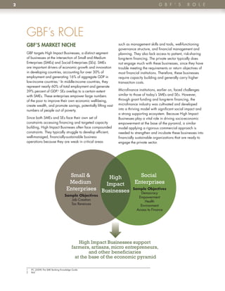 2                                                                                             G B F ’ S          R o l e




    GBF’s ROLE
    GBF’S mARKet niChe                                             such as management skills and tools, well-functioning
                                                                   governance structure, and financial management and
    GBF targets High Impact Businesses, a distinct segment         planning . They also lack access to patient, risk-sharing
    of businesses at the intersection of Small and Medium          long-term financing . The private sector typically does
    Enterprises (SMEs) and Social Enterprises (SEs) . SMEs         not engage much with these businesses, since they have
    are important drivers of economic growth and innovation        trouble meeting the requirements or return objectives of
    in developing countries, accounting for over 30% of            most financial institutions . Therefore, these businesses
    employment and generating 16% of aggregate GDP in              require capacity building and generally carry higher
    low-income countries .1 In middle-income countries, they       transaction costs .
    represent nearly 60% of total employment and generate
    39% percent of GDP .2 SEs overlap to a certain extent          Microfinance institutions, earlier on, faced challenges
    with SMEs . These enterprises empower large numbers            similar to those of today’s SMEs and SEs . However,
    of the poor to improve their own economic well-being,          through grant funding and long-term financing, the
    create wealth, and promote savings, potentially lifting vast   microfinance industry was cultivated and developed
    numbers of people out of poverty .                             into a thriving model with significant social impact and
                                                                   a strong supporting ecosystem . Because High Impact
    Since both SMEs and SEs face their own set of                  Businesses play a vital role in driving socio-economic
    constraints accessing financing and targeted capacity          empowerment at the base of the pyramid, a similar
    building, High Impact Busineses often face compounded          model applying a rigorous commercial approach is
    constraints . They typically struggle to develop efficient,    needed to strengthen and incubate these businesses into
    well-managed, financially-sustainable business                 financially sustainable organizations that are ready to
    operations because they are weak in critical areas             engage the private sector .




                                          Small &       High       Social
                                          Medium       Impact    Enterprises
                                         Enterprises Businesses Sample Objectives
                                                                   Democracy
                                       Sample Objectives                        Empowerment
                                          Job Creation                              Health
                                          Tax Revenues                           Environment
                                                                               Access to Finance




                                                 High Impact Businesses support
                                             farmers, artisans, micro entrepreneurs,
                                                      and other beneficiaries
                                               at the base of the economic pyramid

    1   IFC (2009) The SME Banking Knowledge Guide .
    2   Ibid
 