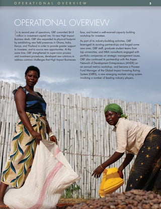 o p e R A t i o n A l                   o v e R v i e w                                                            5




OPERATIONAL OVERVIEW
I n its second year of operations, GBF committed $4 .8
  million in investment capital into 16 new High Impact
Business deals . GBF also expanded its physical footprint
                                                            face, and hosted a well-received capacity building
                                                            workshop for investees .

                                                            As part of its industry-building activities, GBF
by establishing new field presences in Ghana, India,
                                                            leveraged its existing partnerships and forged some
Kenya, and Thailand in order to provide greater support
to investees, and to source new opportunities . At the      new ones . GBF staff, graduate student teams from
same time, GBF strengthened its supervision process         top universities, and MBA consultants engaged with
and investment procedures, developed new solutions to       portfolio companies on strategic management issues .
address common challenges that High Impact Businesses       GBF also continued its partnership with the Aspen
                                                            Network of Development Entrepreneurs (ANDE) on
                                                            an annual metrics workshop, and became a Pioneer
                                                            Fund Manager of the Global Impact Investing Rating
                                                            System (GIIRS), a new emerging markets rating system
                                                            involving a number of leading industry players .
 