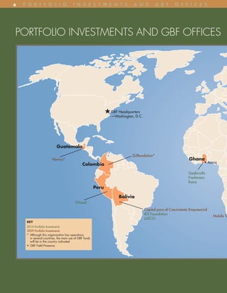 6   p o R t F o l i o                   i n v e S t m e n t S               A n D          G B F       o F F i C e S




PORTFOLIO INVESTMENTS AND GBF OFFICES




                                                                GBF Headquarters
                                                                —Washington, D.C.




                            Guatemala
                                                                           SURevolution*
                        Novica*                                                                                Ghana
                                                                                                                         • Accra
                                               Colombia
                                                                                                               Geolicrafts
                                                                                                               Freshmacs
                                                                                                               Kona
                                                         Peru

                                                                    Bolivia
                                          Viñasol
                                                                                    Capital para el Crecimiento Empresarial
                                                                                    IES Foundation
                                                                                                                              Mobile Tr
                                                                                    LATCO
     KEY
     2010 Portfolio Investments
     2009 Portfolio Investments
     * Although this organization has operations
       in several countries, the main use of GBF funds
       will be in the country indicated
     • GBF Field Presence
 