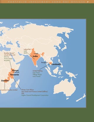 p o R t F o l i o             i n v e S t m e n t             S A n D    G B F   o F F i C e S   7




                                  LabourNet
                                  SAPL
      Barefoot Power*             SKEPL          • Delhi
      Juhudi Kilimo LLC
      Movirtu                                  India
      Pwani Feeds
      BrazAfric
                                                            Bangkok •
                                                                          Cambodia


                  Kenya                        United Holding
                   • Nairobi                   Lotus Pond
               Tanzania                        Village Works
                                               Lotus Foods*

  Zambia



ransactions Zambia Limited     Honey Care Africa
                               Sero Lease and Finance Limited (Selfina)
                               HAI
                               Higher Ground Development Corporation
 