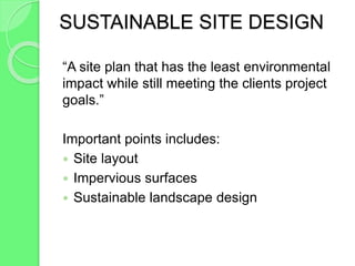 SUSTAINABLE SITE DESIGN
“A site plan that has the least environmental
impact while still meeting the clients project
goals.”
Important points includes:
 Site layout
 Impervious surfaces
 Sustainable landscape design
 